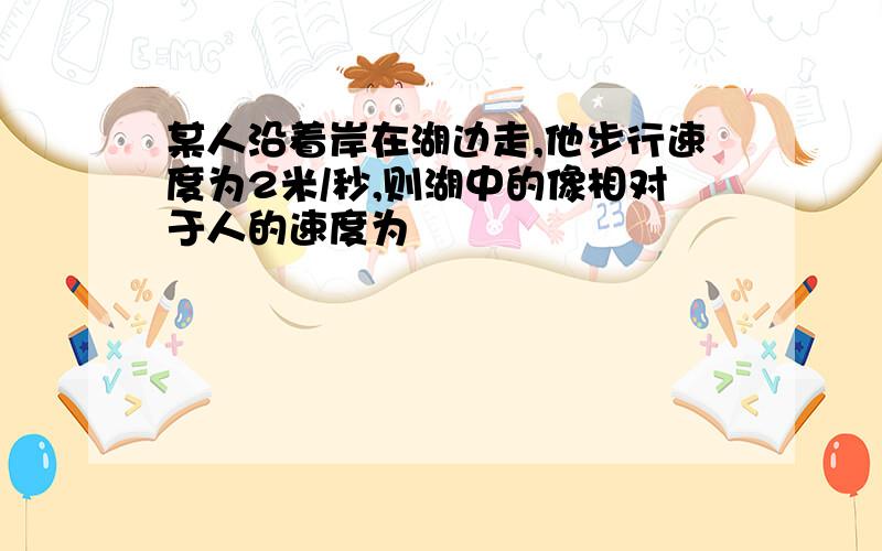 某人沿着岸在湖边走,他步行速度为2米/秒,则湖中的像相对于人的速度为