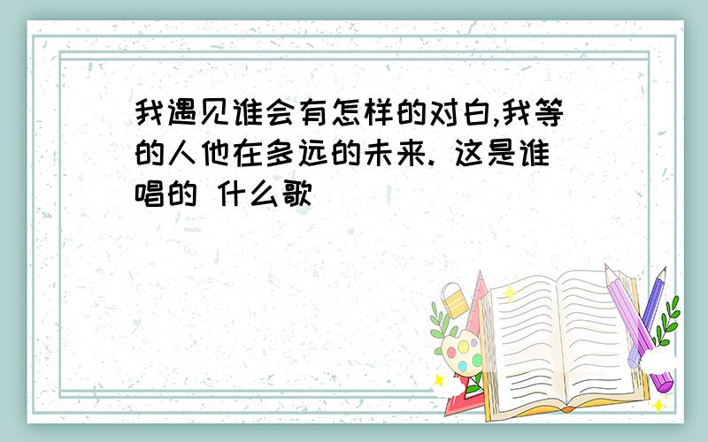 我遇见谁会有怎样的对白,我等的人他在多远的未来. 这是谁唱的 什么歌