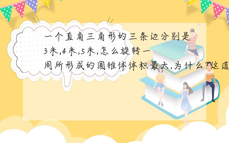 一个直角三角形的三条边分别是3米,4米,5米,怎么旋转一周所形成的圆锥体体积最大,为什么?这道题可以沿着5米的斜边旋转吗?