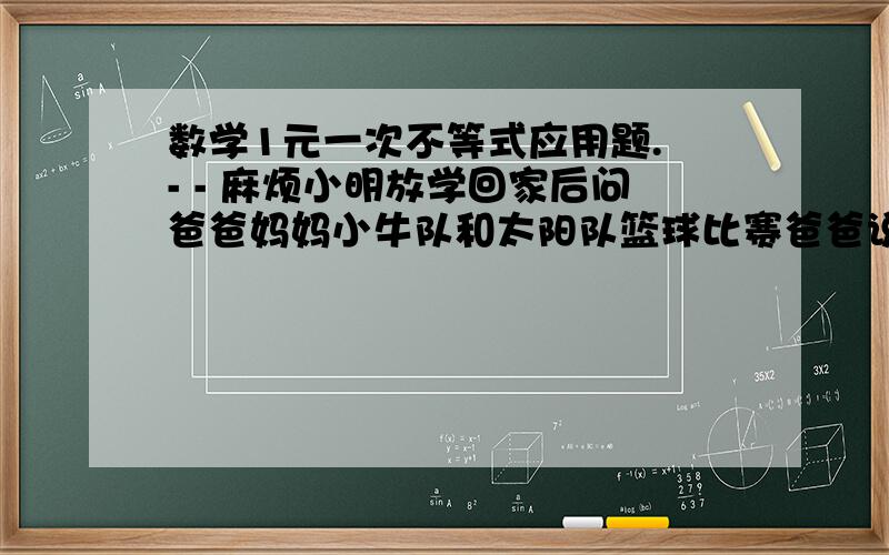 数学1元一次不等式应用题. - - 麻烦小明放学回家后问爸爸妈妈小牛队和太阳队篮球比赛爸爸说 本场比赛太阳队的纳什比特里多得12分 特里得分的2倍与纳什的分数差大于10纳什比分的2倍大于