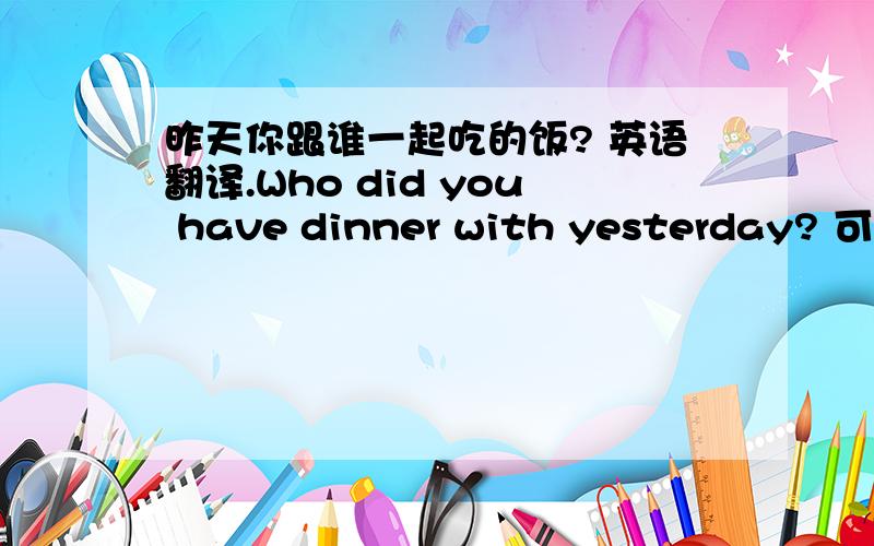 昨天你跟谁一起吃的饭? 英语翻译.Who did you have dinner with yesterday? 可以这样翻译么? 能不能说：Who have you dinner with yesterday?谢谢.第2句,这样行么:也不能had? cmm在路上 朋友,还有太阳朋友.能简单