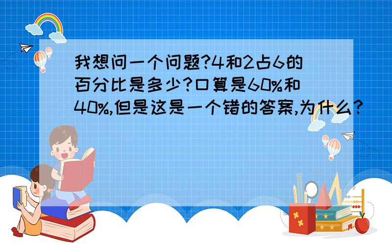 我想问一个问题?4和2占6的百分比是多少?口算是60%和40%,但是这是一个错的答案,为什么?