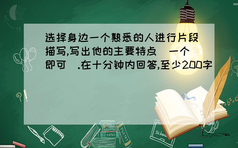 选择身边一个熟悉的人进行片段描写,写出他的主要特点（一个即可）.在十分钟内回答,至少200字