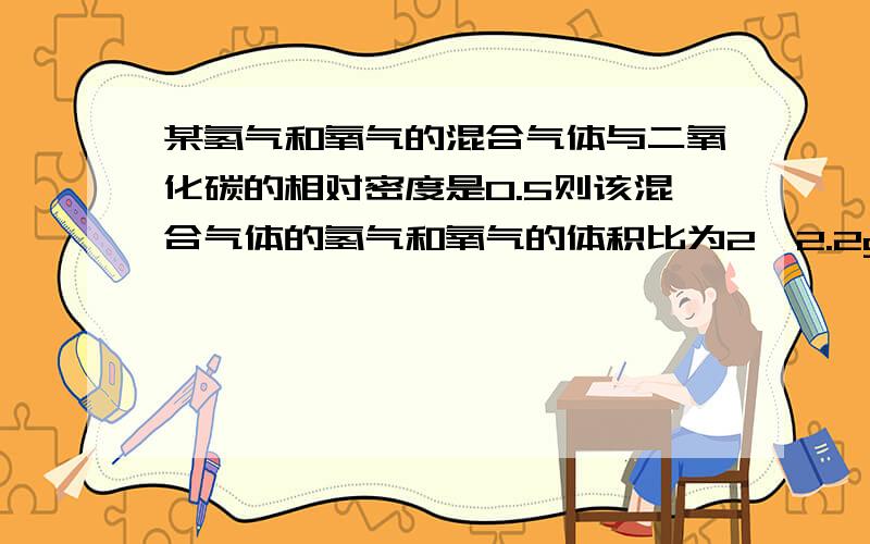 某氢气和氧气的混合气体与二氧化碳的相对密度是0.5则该混合气体的氢气和氧气的体积比为2,2.2g该混合气体的物质的量是