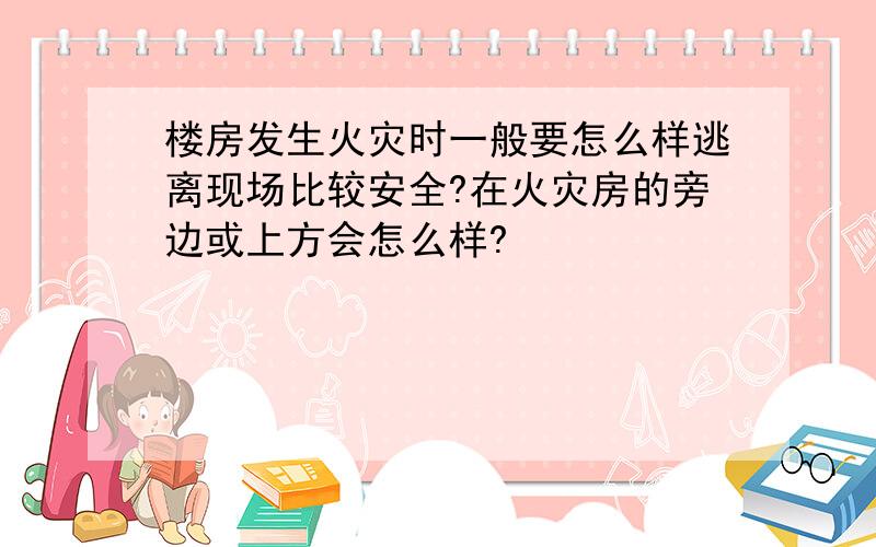 楼房发生火灾时一般要怎么样逃离现场比较安全?在火灾房的旁边或上方会怎么样?