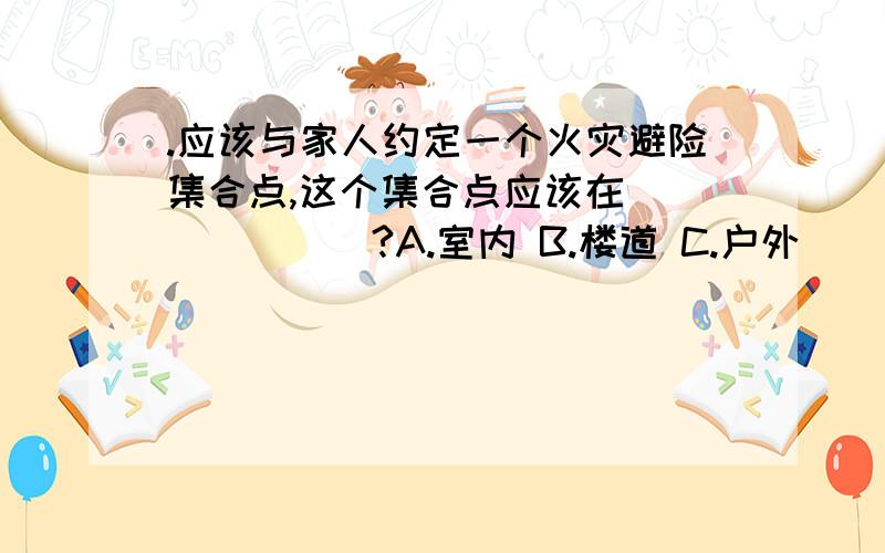 .应该与家人约定一个火灾避险集合点,这个集合点应该在_______?A.室内 B.楼道 C.户外