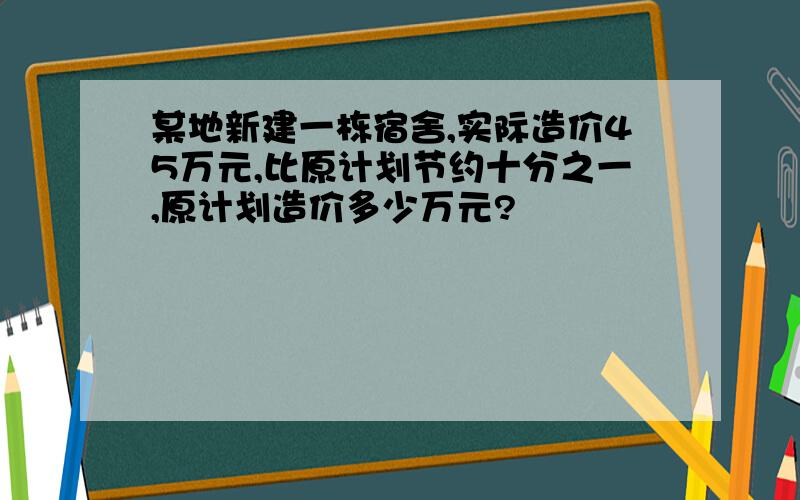 某地新建一栋宿舍,实际造价45万元,比原计划节约十分之一,原计划造价多少万元?