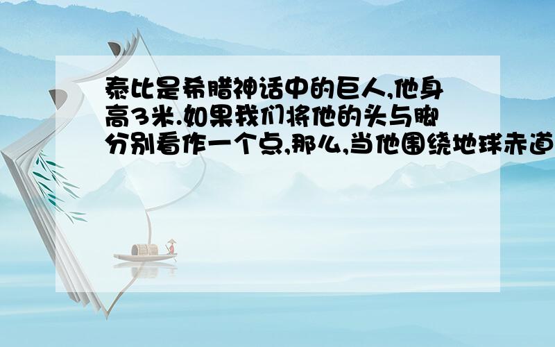 泰比是希腊神话中的巨人,他身高3米.如果我们将他的头与脚分别看作一个点,那么,当他围绕地球赤道走一圈,他