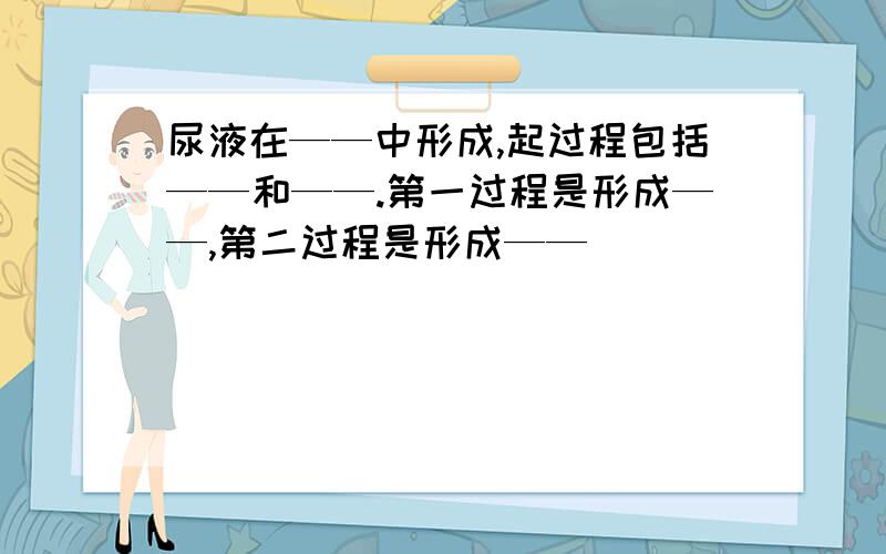 尿液在——中形成,起过程包括——和——.第一过程是形成——,第二过程是形成——