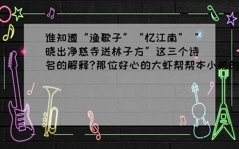 谁知道“渔歌子”“忆江南”“晓出净慈寺送林子方”这三个诗名的解释?那位好心的大虾帮帮本小弟的忙啊!急啊