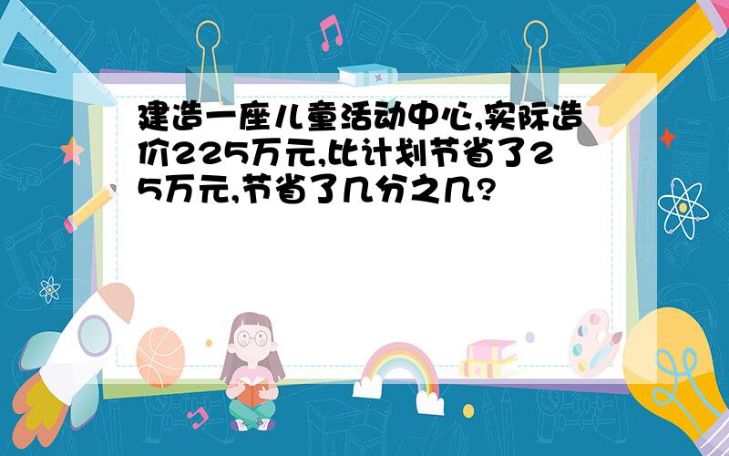 建造一座儿童活动中心,实际造价225万元,比计划节省了25万元,节省了几分之几?