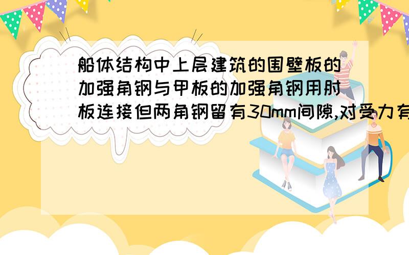 船体结构中上层建筑的围壁板的加强角钢与甲板的加强角钢用肘板连接但两角钢留有30mm间隙,对受力有什么作船体结构中上层建筑的围壁板的加强角钢与甲板的加强角钢用肘板连接,但围壁板