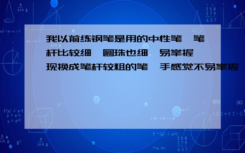 我以前练钢笔是用的中性笔,笔杆比较细,圆珠也细,易掌握,现换成笔杆较粗的笔,手感觉不易掌握,累.到底练钢笔字是用笔杆粗的笔好,还是笔杆较细的好,哪种易握,易于掌握,自然,舒服.写也的字