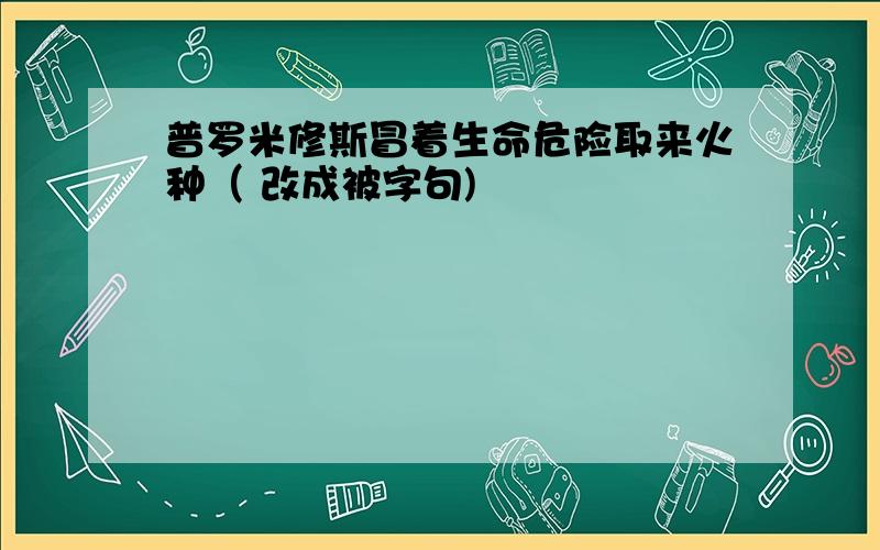 普罗米修斯冒着生命危险取来火种（ 改成被字句)