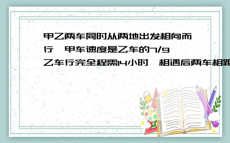 甲乙两车同时从两地出发相向而行,甲车速度是乙车的7/9,乙车行完全程需14小时,相遇后两车相距120千米时,甲车刚好到中点,问：甲乙两车的速度?两地距离多少?………如果从中点背向出发,乙车