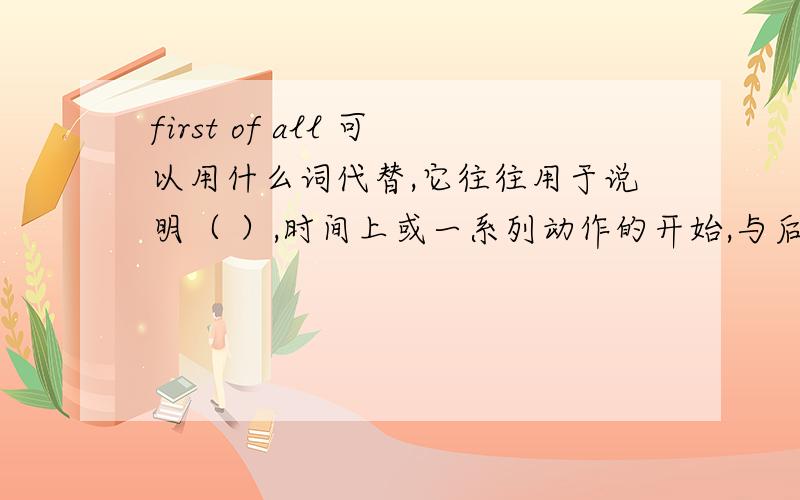 first of all 可以用什么词代替,它往往用于说明（ ）,时间上或一系列动作的开始,与后面的next ,then finally等相呼应