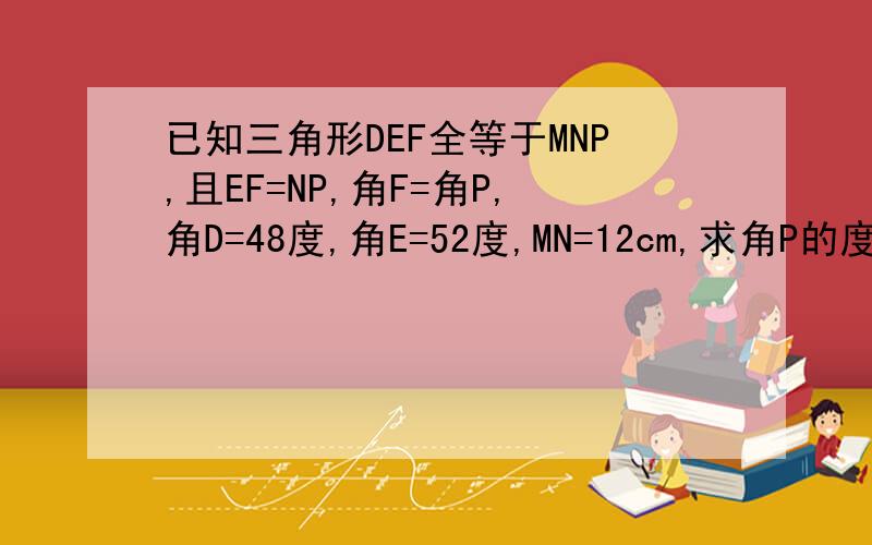 已知三角形DEF全等于MNP,且EF=NP,角F=角P,角D=48度,角E=52度,MN=12cm,求角P的度数及DE的长?