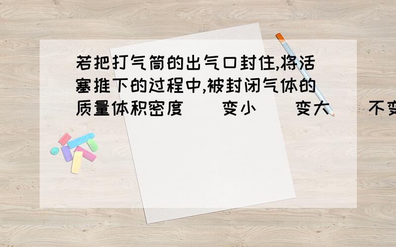 若把打气筒的出气口封住,将活塞推下的过程中,被封闭气体的质量体积密度（）变小（）变大（）不变为什么答案是（体积）变小（密度）变大（质量）不变