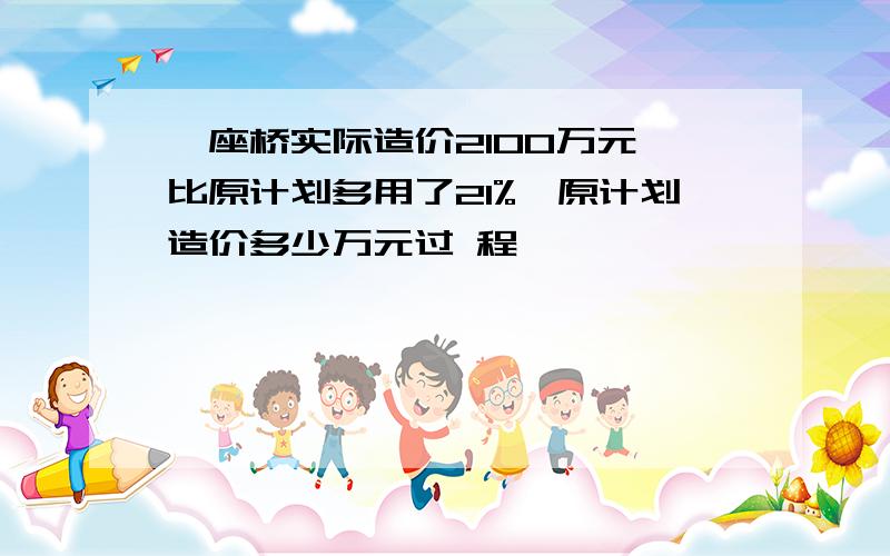 一座桥实际造价2100万元,比原计划多用了21%,原计划造价多少万元过 程