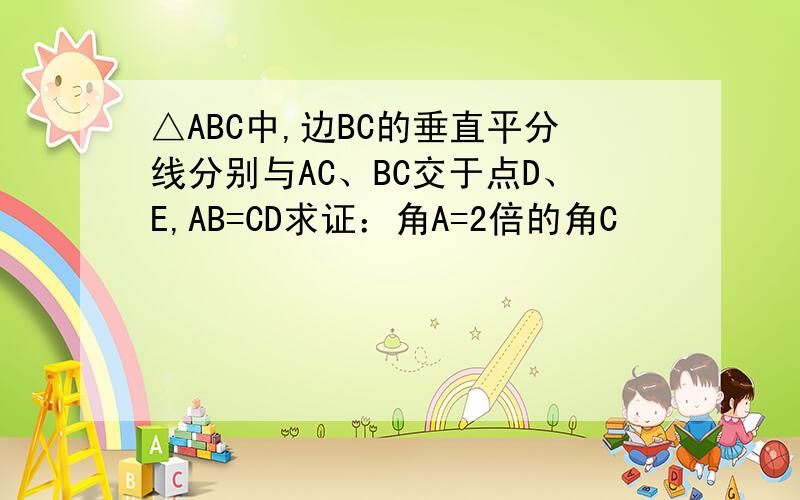 △ABC中,边BC的垂直平分线分别与AC、BC交于点D、E,AB=CD求证：角A=2倍的角C