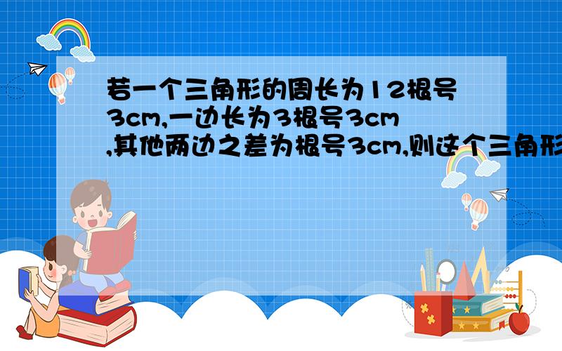 若一个三角形的周长为12根号3cm,一边长为3根号3cm,其他两边之差为根号3cm,则这个三角形是（）A．等腰三角形 B．等边三角形 C．直角三角形  D．等腰直角三角形要过程