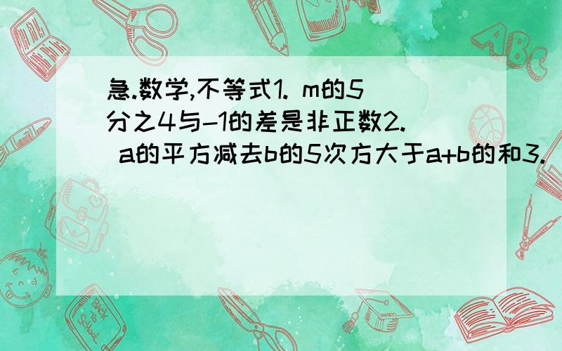 急.数学,不等式1. m的5分之4与-1的差是非正数2. a的平方减去b的5次方大于a+b的和3. 某数的一半小于m与n的乘积4. 某数的5倍小于等于18