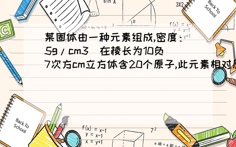 某固体由一种元素组成,密度：5g/cm3．在棱长为10负7次方cm立方体含20个原子,此元素相对原子质量为?