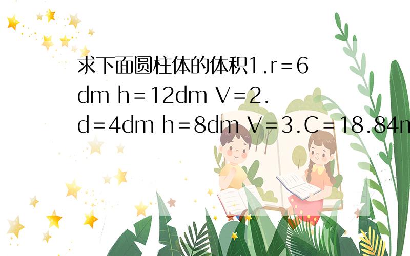 求下面圆柱体的体积1.r＝6dm h＝12dm V＝2.d＝4dm h＝8dm V＝3.C＝18.84m h＝0.5m V＝4.S＝7/2cm² h＝1.2cm V＝5.r＝9dm h＝10dm V＝ 6.d＝6dm h＝12dm V＝7.C＝50.24dm h＝20dm V＝8.S＝5/3cm² h＝3/4cm V＝9.r＝20dm h