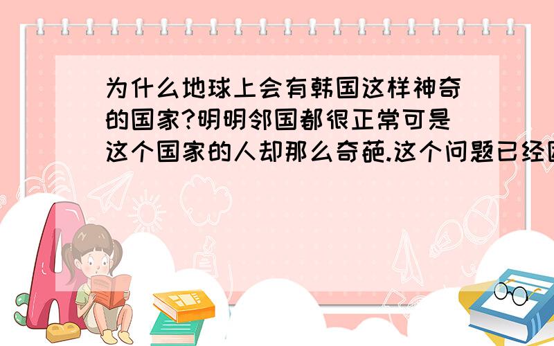 为什么地球上会有韩国这样神奇的国家?明明邻国都很正常可是这个国家的人却那么奇葩.这个问题已经困扰我多年了.