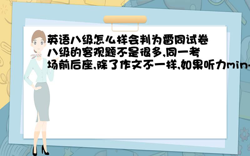 英语八级怎么样会判为雷同试卷八级的客观题不是很多,同一考场前后座,除了作文不一样,如果听力min-lecture、改错、翻译（大部分）都一样,会不会判定为雷同卷啊?忘记了，连选择题也一摸一