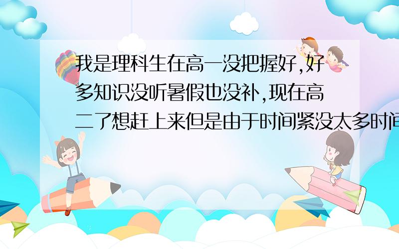 我是理科生在高一没把握好,好多知识没听暑假也没补,现在高二了想赶上来但是由于时间紧没太多时间补习,