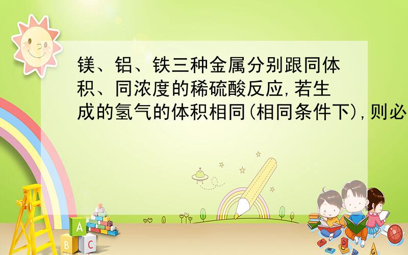 镁、铝、铁三种金属分别跟同体积、同浓度的稀硫酸反应,若生成的氢气的体积相同(相同条件下),则必须符合的条件是（）?A.三种金属的质量相等,硫酸过量B.三种金属的物质的量相等,硫酸过