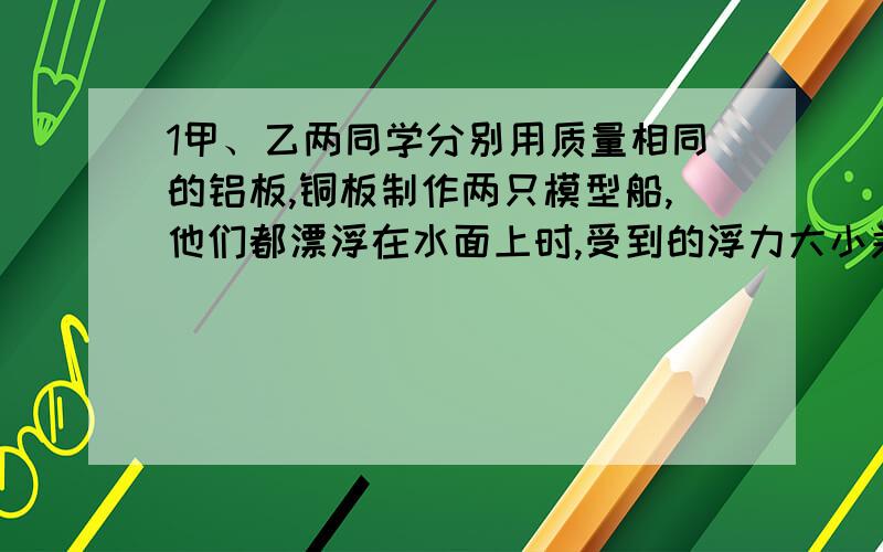 1甲、乙两同学分别用质量相同的铝板,铜板制作两只模型船,他们都漂浮在水面上时,受到的浮力大小关系是F甲____F乙（填＂＞＂、＂＜＂或＂=＂）；如果让他们都沉入水底,则他们受到的浮力