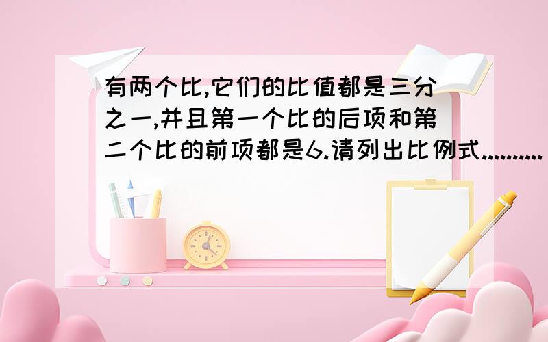 有两个比,它们的比值都是三分之一,并且第一个比的后项和第二个比的前项都是6.请列出比例式..........