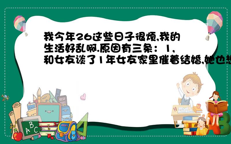 我今年26这些日子很烦,我的生活好乱啊.原因有三条：1,和女友谈了1年女友家里催着结婚,她也想赶紧嫁给我,但是我没攒下钱全部存款不到3000,家里有房子但是还没有盖好,开发商一直拖不交工.