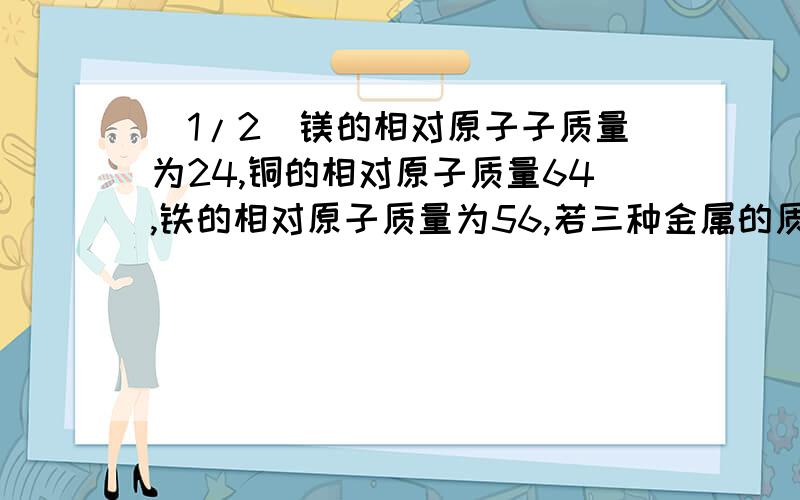 (1/2)镁的相对原子子质量为24,铜的相对原子质量64,铁的相对原子质量为56,若三种金属的质量各为10克,...(1/2)镁的相对原子子质量为24,铜的相对原子质量64,铁的相对原子质量为56,若三种金属的质