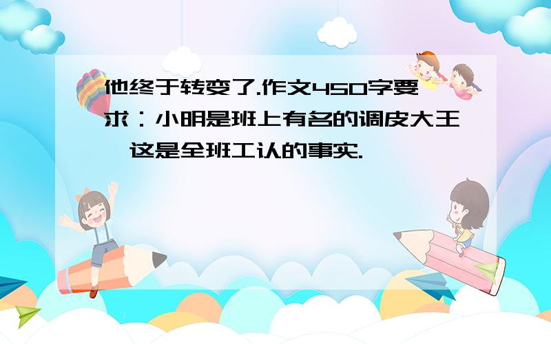 他终于转变了.作文450字要求：小明是班上有名的调皮大王,这是全班工认的事实.