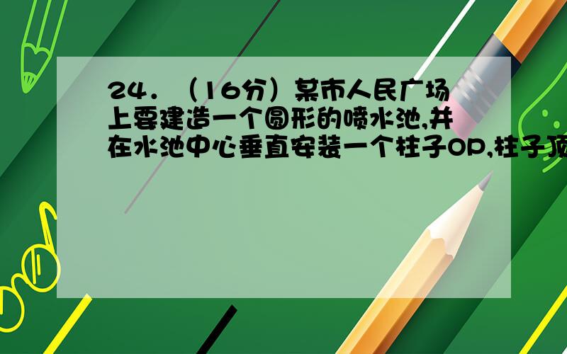 24．（16分）某市人民广场上要建造一个圆形的喷水池,并在水池中心垂直安装一个柱子OP,柱子顶端P处装上喷头,由P处向外喷出的水流（在各个方向上）沿外形相同的抛物线路径落下（如图所