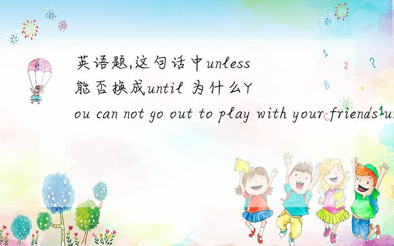 英语题,这句话中unless能否换成until 为什么You can not go out to play with your friends unless you have finished your homework