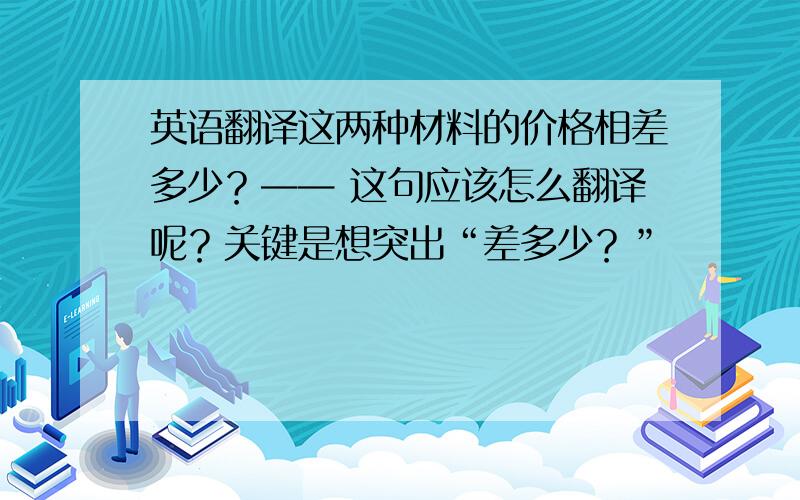 英语翻译这两种材料的价格相差多少？—— 这句应该怎么翻译呢？关键是想突出“差多少？”