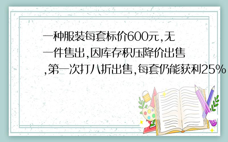 一种服装每套标价600元,无一件售出,因库存积压降价出售,第一次打八折出售,每套仍能获利25％,电价售出100套后,对剩下的10套在第一次打八折的基础上又打八折出售.请你算一算,当全部积压品