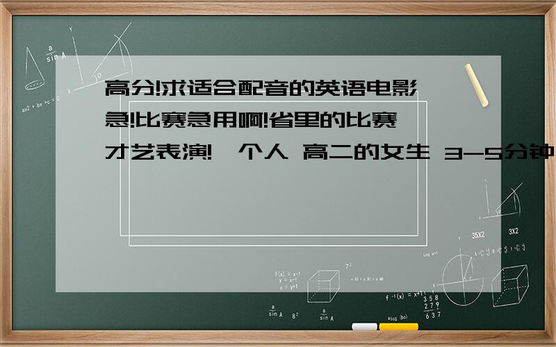 高分!求适合配音的英语电影 急!比赛急用啊!省里的比赛 才艺表演!一个人 高二的女生 3-5分钟 尽量选择独白类 不过一人扮演两个我也OK 我表演也还OK 再者我的音色比较亮 男的低沉或者沙哑