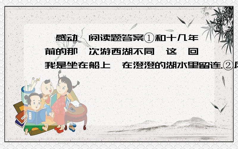 《感动》阅读题答案①和十几年前的那一次游西湖不同,这一回我是坐在船上,在澄澄的湖水里留连.②风微微地吹到脸上身上,只觉得寒意沁人,让人想到古代背着书和剑的游人,其时也是这般感