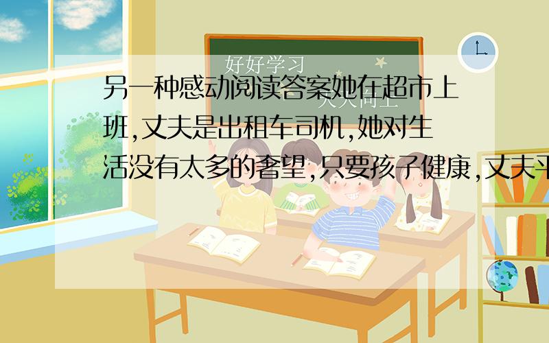 另一种感动阅读答案她在超市上班,丈夫是出租车司机,她对生活没有太多的奢望,只要孩子健康,丈夫平安就可以了.可平静的生活在某一个夜晚打破了.噩耗是在12点左右传来的,丈夫已经被送到