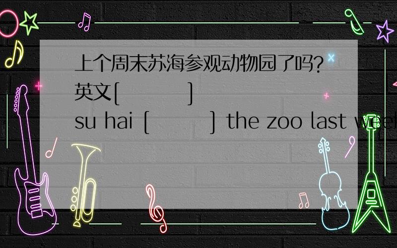 上个周末苏海参观动物园了吗?英文[         ] su hai [        ] the zoo last weekend ?括号中应填什么单词