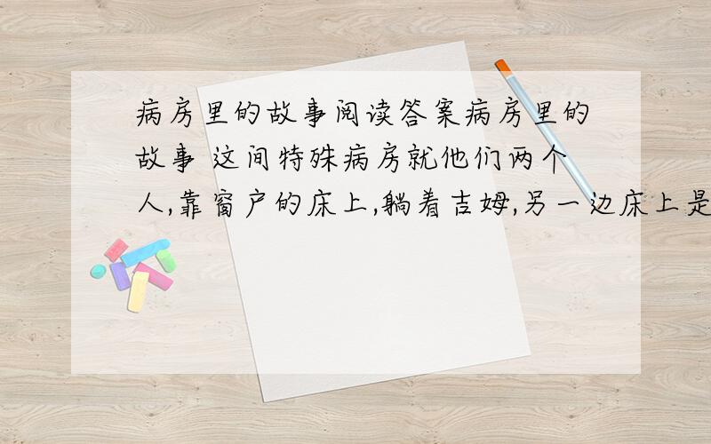 病房里的故事阅读答案病房里的故事 这间特殊病房就他们两个人,靠窗户的床上,躺着吉姆,另一边床上是大卫.他们的病都很重,只能每天躺在床上靠聊天打发日子.幸好从吉姆的位置可以看到窗