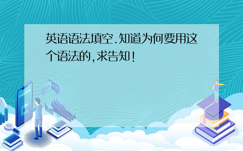 英语语法填空.知道为何要用这个语法的,求告知!