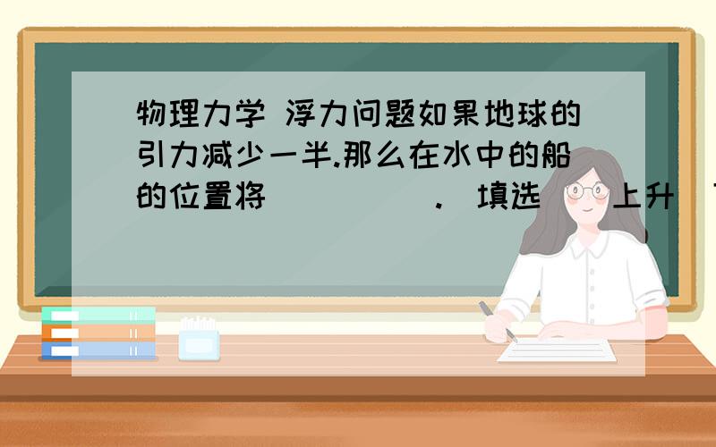 物理力学 浮力问题如果地球的引力减少一半.那么在水中的船的位置将（      ）.（填选    上升  下沉   不变    ）