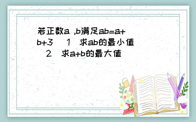 若正数a ,b满足ab=a+b+3 (1)求ab的最小值（2）求a+b的最大值