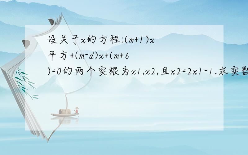 设关于x的方程:(m+1)x平方+(m-d)x+(m+6)=0的两个实根为x1,x2,且x2=2x1-1.求实数m的值.